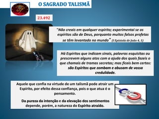 23.492.
“Não creais em qualquer espírito; experimentai se os
espíritos são de Deus, porquanto muitos falsos profetas
se têm levantado no mundo” (I Epístola de João 4, 1)
Há Espíritos que indicam sinais, palavras esquisitas ou
prescrevem alguns atos com a ajuda dos quais fazeis o
que chamais de tramas secretas; mas ficais bem certos:
são Espíritos que zombam e abusam de vossa
credulidade.
Aquele que confia na virtude de um talismã pode atrair um
Espírito, por efeito dessa confiança, pois o que atua é o
pensamento.
Da pureza da intenção e da elevação dos sentimentos
depende, porém, a natureza do Espírito atraído.
 