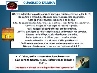 • O Cristo, então, acrescentou, bem-humorado:
— Esse bendito talismã, Isabel, é propriedade comum a
todos...
— O tempo é o divino talismã que devemos aproveitar”.
Oferece a descoberta dos tesouros do amor que resplandecem ao redor de nós
Descortina o entendimento, onde desarmonia castiga os corações.
Abre a porta às revelações da arte e da ciência.
Estende possibilidades de luminosa comunhão com as fontes divinas da vida.
Convida à bênção da meditação nas coisas sagradas.
Reata relações de companheiros em discordância.
Descerra passagens de luz aos espíritos que se demoram nas sombras.
Reveste se de mil oportunidades de paz com todos.
Indica vasta rede de trilhos para o trabalho salutar.
Revela mil modos de enriquecer a vida que vivemos.
Facilita o acesso da alma ao pensamento dos grandes mestres.
Dá comunicações com os mananciais celestes da intuição
 