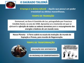 O tempo é o divino talismã - Aquilo que possui um poder
irresistível ou efeitos maravilhosos.
Nosso Planeta - A Terra subirá na escala da evolução: de mundo de
Expiação e Provas, para mundo de Regeneração.
Emmanuel, no livro A Caminho da Luz, psicografado por Francisco
Cândido Xavier, no ano de 1938: Aproxima-se o momento em que se
efetuará a aferição de todos os valores terrestres para o ressurgimento das
energias criadoras de um mundo novo.
TEMPO DE TRANSIÇÃO
TEMPO DE TRANFORMAÇÃO
EDUCAÇÃO DOS SENTIMENTOS
DA MUDANÇA DE COMPORTAMENTO
 