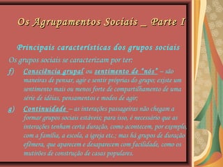 Os Agrupamentos Sociais _ Parte IOs Agrupamentos Sociais _ Parte I
Principais características dos grupos sociais
Os grupos sociais se caracterizam por ter:
f) Consciência grupal ou sentimento de “nós” – são
maneiras de pensar, agir e sentir próprias do grupo; existe um
sentimento mais ou menos forte de compartilhamento de uma
série de idéias, pensamentos e modos de agir;
g) Continuidade – as interações passageiras não chegam a
formar grupos sociais estáveis; para isso, é necessário que as
interações tenham certa duração, como acontecem, por exemplo,
com a família, a escola, a igreja etc.; mas há grupos de duração
efêmera, que aparecem e desaparecem com facilidade, como os
mutirões de construção de casas populares.
 