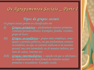 Os Agrupamentos Sociais _ Parte IOs Agrupamentos Sociais _ Parte I
Tipos de grupos sociais
Os grupos sociais podem ser classificados em:
I) Grupos primários– predominam contatos primários
(contatos pessoais diretos). Exemplos: família, vizinhos,
grupo de lazer;
II) Grupos secundários– grupos mais complexos, como
igrejas e partidos políticos, em que predominam contatos
secundários, ou seja, os contatos realizam-se de maneira
pessoal, mas sem intimidade; ou de maneira indireta, por
meio de cartas, Internet etc;
III) Grupos intermediários – aqueles em que se alternam e
se complementam as duas formas de contatos sociais:
primários e secundários. Exemplo: escola.
 