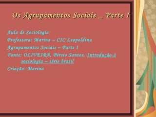 Os Agrupamentos Sociais _ Parte IOs Agrupamentos Sociais _ Parte I
Aula de Sociologia
Professora: Marina – CIC Leopoldina
Agrupamentos Sociais – Parte I
Fonte: OLIVEIRA, Pérsio Santos, Introdução à
sociologia – série brasil
Criação: Marina
 