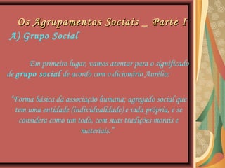 Os Agrupamentos Sociais _ Parte IOs Agrupamentos Sociais _ Parte I
A) Grupo Social
Em primeiro lugar, vamos atentar para o significado
de grupo social de acordo com o dicionário Aurélio:
“Forma básica da associação humana; agregado social que
tem uma entidade (individualidade) e vida própria, e se
considera como um todo, com suas tradições morais e
materiais.”
 
