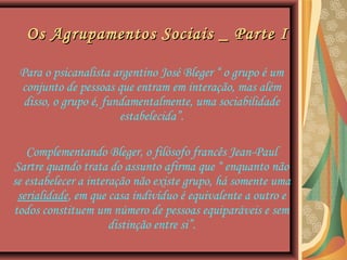 Os Agrupamentos Sociais _ Parte IOs Agrupamentos Sociais _ Parte I
Para o psicanalista argentino José Bleger “ o grupo é um
conjunto de pessoas que entram em interação, mas além
disso, o grupo é, fundamentalmente, uma sociabilidade
estabelecida”.
Complementando Bleger, o filósofo francês Jean-Paul
Sartre quando trata do assunto afirma que “ enquanto não
se estabelecer a interação não existe grupo, há somente uma
serialidade, em que casa indivíduo é equivalente a outro e
todos constituem um número de pessoas equiparáveis e sem
distinção entre si”.
 
