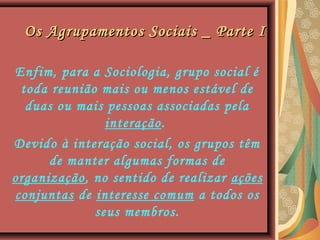Os Agrupamentos Sociais _ Parte IOs Agrupamentos Sociais _ Parte I
Enfim, para a Sociologia, grupo social é
toda reunião mais ou menos estável de
duas ou mais pessoas associadas pela
interação.
Devido à interação social, os grupos têm
de manter algumas formas de
organização, no sentido de realizar ações
conjuntas de interesse comum a todos os
seus membros.
 