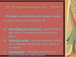 Os Agrupamentos Sociais _ Parte IOs Agrupamentos Sociais _ Parte I
Principais características dos grupos sociais
Os grupos sociais se caracterizam por ter:
a) Pluralidade de indivíduos – grupo dá idéia de
algo coletivo: há sempre mais de uma pessoa no
grupo;
b) Interação social – para que haja grupo, é preciso
que os indivíduos interajam uns com os outros em
seu interior;
c) Organização – todo grupo, para funcionar,
precisa de uma certa ordem interna;
 