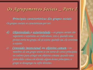 Os Agrupamentos Sociais _ Parte IOs Agrupamentos Sociais _ Parte I
Principais características dos grupos sociais
Os grupos sociais se caracterizam por ter:
d) Objetividade e exterioridade – os grupos sociais são
superiores e exteriores ao indivíduos, isto é, quando uma
pessoa entra no grupo, ele já existe; quando sai, ele continua
a existir;
e) Conteúdo intencional ou objetivo comum – os
membros de um grupo unem-se em torno de certos princípios
ou valores para atingir um objetivo comum; quando uma
parte deles coloca em dúvida algum desses princípios, o
grupo se desagrega ou sofre divisões.
 