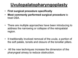 Uvulopalatopharyngoplasty
• First surgical procedure specifically
• Most commonly performed surgical procedure to
treat OSA.
• There are multiple approaches have been introducing to
address the narrowing or collapse of the retropalatal
region.
• It traditionally involved removal of the uvula, a portion of
the soft palate, tonsils and closure of the tonsillar pillars.
• All the new techniques increase the dimension of the
pharyngeal airway to reduce obstruction.
 