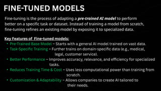 FINE-TUNED MODELS
Fine-tuning is the process of adapting a pre-trained AI model to perform
better on a specific task or dataset. Instead of training a model from scratch,
fine-tuning refines an existing model by exposing it to specialized data.
Key Features of Fine-tuned models:
• Pre-Trained Base Model – Starts with a general AI model trained on vast data.
• Task-Specific Training – Further trains on domain-specific data (e.g., medical,
legal, customer service).
• Better Performance – Improves accuracy, relevance, and efficiency for specialized
tasks.
• Reduces Training Time & Cost – Uses less computational power than training from
scratch.
• Customization & Adaptability – Allows companies to create AI tailored to
their needs.
 
