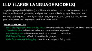 LLM (LARGE LANGUAGE MODELS)
Large Language Models (LLMs) are AI models trained on massive amounts of text
data to understand, generate, and process human-like language. They use deep
learning techniques, primarily transformers, to predict and generate text, answer
questions, translate languages, and even write code.
Key Features of LLMs:
• Natural Language Understanding (NLU) – Understands and interprets text like a human.
• Text Generation – Generates coherent, context-aware responses.
• Context Retention – Remembers past interactions in conversations.
• Multilingual Support – Works in multiple languages.
• Code Generation & Debugging – Assists in writing and fixing code.
 