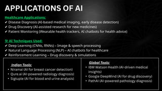 Healthcare Applications:
✔ Disease Diagnosis (AI-based medical imaging, early disease detection)
✔ Drug Discovery (AI-assisted research for new medicines)
✔ Patient Monitoring (Wearable health trackers, AI chatbots for health advice)
🛠 AI Techniques Used:
✔ Deep Learning (CNNs, RNNs) – Image & speech processing
✔ Natural Language Processing (NLP) – AI chatbots for healthcare
✔ Reinforcement Learning – Drug discovery & simulations
Indian Tools:
• Niramai (AI for breast cancer detection)
• Qure.ai (AI-powered radiology diagnosis)
• Sigtuple (AI for blood and urine analysis)
Global Tools:
• IBM Watson Health (AI-driven medical
insights)
• Google DeepMind (AI for drug discovery)
• PathAI (AI-powered pathology diagnosis)
APPLICATIONS OF AI
 