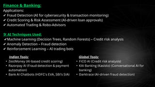 Finance & Banking:
Applications:
✔ Fraud Detection (AI for cybersecurity & transaction monitoring)
✔ Credit Scoring & Risk Assessment (AI-driven loan approvals)
✔ Automated Trading & Robo-Advisors
🛠 AI Techniques Used:
✔Machine Learning (Decision Trees, Random Forests) – Credit risk analysis
✔ Anomaly Detection – Fraud detection
✔ Reinforcement Learning – AI trading bots
Indian Tools:
• ZestMoney (AI-based credit scoring)
• Razorpay AI (Fraud detection & payment
automation)
• Bank AI Chatbots (HDFC's EVA, SBI’s SIA)
Global Tools:
• FICO AI (Credit risk analysis)
• KAI Banking (Kasisto) (Conversational AI for
banking)
• Darktrace (AI-driven fraud detection)
 