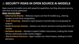 Open-source AI models come with powerful capabilities, but they also pose security
risks that must be addressed.
Major Security Risks:
• Adversarial Attacks – Malicious inputs can fool AI models (e.g., altering
images to trick facial recognition).
• Data Poisoning – Attackers inject biased or harmful data to manipulate AI
outputs.
• Model Inversion Attacks – Hackers can extract sensitive training data from AI
models.
• Backdoor Attacks – Attackers implant hidden instructions, making the model
behave maliciously under certain triggers.
• Bias & Ethical Concerns – Open models can inherit biases, leading to unfair
decisions.
⚠️SECURITY RISKS IN OPEN SOURCE AI MODELS
 