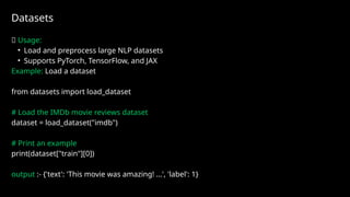 Datasets
✅ Usage:
• Load and preprocess large NLP datasets
• Supports PyTorch, TensorFlow, and JAX
Example: Load a dataset
from datasets import load_dataset
# Load the IMDb movie reviews dataset
dataset = load_dataset("imdb")
# Print an example
print(dataset["train"][0])
output :- {'text': 'This movie was amazing! ...', 'label': 1}
 