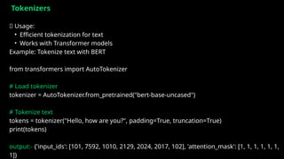 Tokenizers
✅ Usage:
• Efficient tokenization for text
• Works with Transformer models
Example: Tokenize text with BERT
from transformers import AutoTokenizer
# Load tokenizer
tokenizer = AutoTokenizer.from_pretrained("bert-base-uncased")
# Tokenize text
tokens = tokenizer("Hello, how are you?", padding=True, truncation=True)
print(tokens)
output:- {'input_ids': [101, 7592, 1010, 2129, 2024, 2017, 102], 'attention_mask': [1, 1, 1, 1, 1, 1,
1]}
 