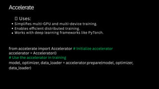 Accelerate
✅ Uses:
Simplifies multi-GPU and multi-device training.
Enables efficient distributed training.
Works with deep learning frameworks like PyTorch.
from accelerate import Accelerator # Initialize accelerator
accelerator = Accelerator()
# Use the accelerator in training
model, optimizer, data_loader = accelerator.prepare(model, optimizer,
data_loader)
 