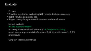 Evaluate
✅ Uses:
Provides metrics for evaluating NLP models. Includes accuracy,
BLEU, ROUGE, perplexity, etc.
Supports easy integration with datasets and transformers.
import evaluate
# Load accuracy metric
accuracy = evaluate.load("accuracy") # Compute accuracy
result = accuracy.compute(references=[1, 0, 1], predictions=[1, 0, 0])
print(result)
Output = {'accuracy': 0.666}
 