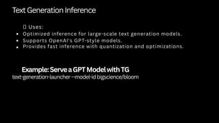 TextGenerationInference
✅ Uses:
Optimized inference for large-scale text generation models.
Supports OpenAI's GPT-style models.
Provides fast inference with quantization and optimizations.
Example:ServeaGPTModelwithTG
text-generation-launcher--model-idbigscience/bloom
 