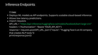 InferenceEndpoints
✅Uses:
Deploys ML models as API endpoints. Supports scalable cloud-based inference.
Allows low-latency predictions.
import requests
API_URL = "https://api-inference.huggingface.co/models/facebook/bart-large-cnn"
headers = {"Authorization": "Bearer YOUR_API_KEY"}
response = requests.post(API_URL, json={"inputs": "Hugging Face is an AI company
that creates NLP tools."})
print(response.json())
 