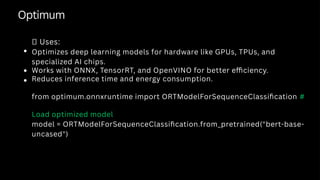 Optimum
✅ Uses:
Optimizes deep learning models for hardware like GPUs, TPUs, and
specialized AI chips.
Works with ONNX, TensorRT, and OpenVINO for better efficiency.
Reduces inference time and energy consumption.
from optimum.onnxruntime import ORTModelForSequenceClassification #
Load optimized model
model = ORTModelForSequenceClassification.from_pretrained("bert-base-
uncased")
 
