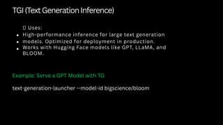 TGI(TextGenerationInference)
✅ Uses:
High-performance inference for large text generation
models. Optimized for deployment in production.
Works with Hugging Face models like GPT, LLaMA, and
BLOOM.
Example: Serve a GPT Model with TG
text-generation-launcher --model-id bigscience/bloom
 