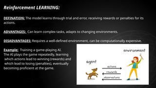 Reinforcement LEARNING:
DEFINATION: The model learns through trial and error, receiving rewards or penalties for its
actions.
ADVANTAGES: Can learn complex tasks, adapts to changing environments.
DISADVANTAGES: Requires a well-defined environment, can be computationally expensive.
Example: Training a game-playing AI.
The AI plays the game repeatedly, learning
which actions lead to winning (rewards) and
which lead to losing (penalties), eventually
becoming proficient at the game.
 