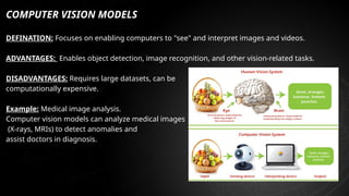 COMPUTER VISION MODELS
DEFINATION: Focuses on enabling computers to "see" and interpret images and videos.
ADVANTAGES: Enables object detection, image recognition, and other vision-related tasks.
DISADVANTAGES: Requires large datasets, can be
computationally expensive.
Example: Medical image analysis.
Computer vision models can analyze medical images
(X-rays, MRIs) to detect anomalies and
assist doctors in diagnosis.
 