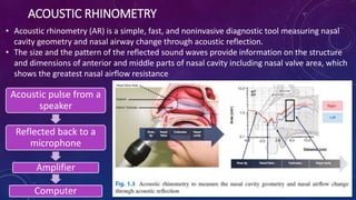 ACOUSTIC RHINOMETRY
• Acoustic rhinometry (AR) is a simple, fast, and noninvasive diagnostic tool measuring nasal
cavity geometry and nasal airway change through acoustic reflection.
• The size and the pattern of the reflected sound waves provide information on the structure
and dimensions of anterior and middle parts of nasal cavity including nasal valve area, which
shows the greatest nasal airflow resistance
Acoustic pulse from a
speaker
Reflected back to a
microphone
Amplifier
Computer
 