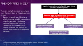 PHENOTYPING IN OSA
There are multiple causes or phenotypic
traits that contribute to the pathogenesis
of OSA.
• Current emphasis is on identifying
which of several possible mechanisms
is (are) responsible in individual
patients (phenotyping) with the
therapeutic aim of targeting the
specific offending mechanisms by
nonmechanical means (individualized
medicine).
Phenotypic approaches to obstructive sleep apnoea e New pathways for targeted therapy
Danny J. Eckert; Sleep Medicine Reviews 37 (2018) 45
 