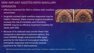 MINI-IMPLANT ASSISTED RAPID MAXILLARY
EXPANSION
• effective treatment for OSA in children with maxillary
constriction.
• Surgically assisted rapid maxillary expansion may be
helpful. However, these invasive surgical procedures
increase the risk of morbidity and Therefore,
MARME may be an effective treatment modality for
adults with OSA.
• Because of its reduced costs and far fewer risks
compared to alternative treatment options, this
novel MARME design and protocol offer great
promise for the future of nonsurgical maxillary
orthopedic expansion and minimally invasive
treatment for OSA in adult patients.
Obstructive sleep apnea treatment in adults, Hong-Po Chang, Yu-Feng Chen, Je-Kang Du, Kaohsiung J Med Sci. 2020;36:7–12.
 