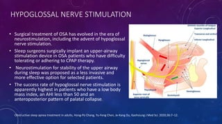 HYPOGLOSSAL NERVE STIMULATION
• Surgical treatment of OSA has evolved in the era of
neurostimulation, including the advent of hypoglossal
nerve stimulation.
• Sleep surgeons surgically implant an upper-airway
stimulation device in OSA patients who have difficulty
tolerating or adhering to CPAP therapy.
• Neurostimulation for stability of the upper airway
during sleep was proposed as a less invasive and
more effective option for selected patients.
• The success rate of hypoglossal nerve stimulation is
apparently highest in patients who have a low body
mass index, an AHI less than 50 and an
anteroposterior pattern of palatal collapse.
Obstructive sleep apnea treatment in adults, Hong-Po Chang, Yu-Feng Chen, Je-Kang Du, Kaohsiung J Med Sci. 2020;36:7–12.
 