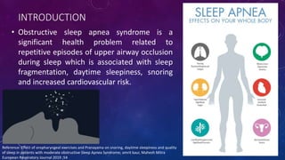 INTRODUCTION
• Obstructive sleep apnea syndrome is a
significant health problem related to
repetitive episodes of upper airway occlusion
during sleep which is associated with sleep
fragmentation, daytime sleepiness, snoring
and increased cardiovascular risk.
Reference: Effect of oropharyngeal exercises and Pranayama on snoring, daytime sleepiness and quality
of sleep in patients with moderate obstructive Sleep Apnea Syndrome; amrit kaur, Mahesh Mitra
European Respiratory Journal 2019 ;54
 