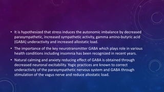 • It is hypothesized that stress induces the autonomic imbalance by decreased
parasympathetic, increased sympathetic activity, gamma amino-butyric acid
(GABA) underactivity and increased allostatic load.
• The importance of the key neurotransmitter GABA which plays role in various
health conditions including insomnia has been recognized in recent years.
• Natural calming and anxiety reducing effect of GABA is obtained through
decreased neuronal excitability. Yogic practices are known to correct
underactivity of the parasympathetic nervous system and GABA through
stimulation of the vagus nerve and reduce allostatic load.
 