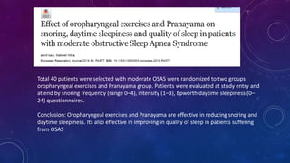 Total 40 patients were selected with moderate OSAS were randomized to two groups
oropharyngeal exercises and Pranayama group. Patients were evaluated at study entry and
at end by snoring frequency (range 0–4), intensity (1–3), Epworth daytime sleepiness (0–
24) questionnaires.
Conclusion: Oropharyngeal exercises and Pranayama are effective in reducing snoring and
daytime sleepiness. Its also effective in improving in quality of sleep in patients suffering
from OSAS
 