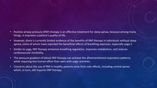 • Positive airway pressure (PAP) therapy is an effective treatment for sleep apnea, because among many
things, it improves a patient’s quality of life.
• However, there is currently limited evidence of the benefits of PAP therapy in individuals without sleep
apnea, some of whom have reported the beneficial effects of breathing exercises, especially yoga.2
• Similar to yoga, PAP therapy enhances breathing regulation, improves metabolism, and reduces
cardiovascular morbidity.
• The pressure gradient of bilevel PAP therapy can achieve the aforementioned respiratory patterns,
while requiring less human effort than seen with yogic activities.
• Concerns about the use of PAP in healthy patients arise from side effects, including central apnea
which, in turn, still requires PAP therapy.
 