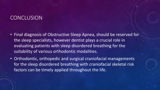 CONCLUSION
• Final diagnosis of Obstructive Sleep Apnea, should be reserved for
the sleep specialists, however dentist plays a crucial role in
evaluating patients with sleep disordered breathing for the
suitability of various orthodontic modalities.
• Orthodontic, orthopedic and surgical craniofacial managements
for the sleep disordered breathing with craniofacial skeletal risk
factors can be timely applied throughout the life.
 
