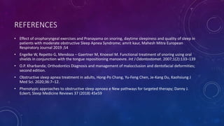 REFERENCES
• Effect of oropharyngeal exercises and Pranayama on snoring, daytime sleepiness and quality of sleep in
patients with moderate obstructive Sleep Apnea Syndrome; amrit kaur, Mahesh Mitra European
Respiratory Journal 2019 ;54
• Engelke W, Repetto G, Mendoza – Gaertner M, Knoesel M. Functional treatment of snoring using oral
shields in conjunction with the tongue repositioning manoevre. Int J Odontostomat. 2007;1(2):133–139
• O.P. Kharbanda; Orthodontics Diagnosis and management of malocclusion and dentofacial deformities;
second edition.
• Obstructive sleep apnea treatment in adults, Hong-Po Chang, Yu-Feng Chen, Je-Kang Du, Kaohsiung J
Med Sci. 2020;36:7–12.
• Phenotypic approaches to obstructive sleep apnoea e New pathways for targeted therapy; Danny J.
Eckert; Sleep Medicine Reviews 37 (2018) 45e59
 