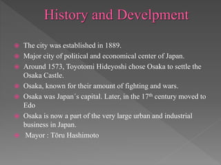  The city was established in 1889.
 Major city of political and economical center of Japan.
 Around 1573, Toyotomi Hideyoshi chose Osaka to settle the
Osaka Castle.
 Osaka, known for their amount of fighting and wars.
 Osaka was Japan´s capital. Later, in the 17th century moved to
Edo
 Osaka is now a part of the very large urban and industrial
business in Japan.
 Mayor : Tōru Hashimoto
 