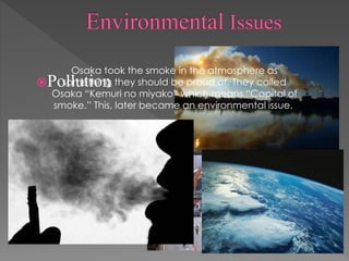 Pollution
Earthquakes
Osaka took the smoke in the atmosphere as
something they should be proud of. They called
Osaka “Kemuri no miyako” which means “Capital of
smoke.” This, later became an environmental issue.
 