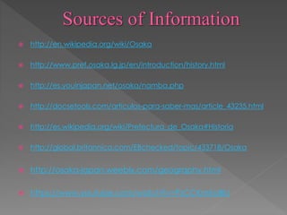  http://en.wikipedia.org/wiki/Osaka
 http://www.pref.osaka.lg.jp/en/introduction/history.html
 http://es.youinjapan.net/osaka/namba.php
 http://docsetools.com/articulos-para-saber-mas/article_43235.html
 http://es.wikipedia.org/wiki/Prefectura_de_Osaka#Historia
 http://global.britannica.com/EBchecked/topic/433718/Osaka
 http://osaka-japan.weebly.com/geography.html
 https://www.youtube.com/watch?v=PzCCKmEo8IU
 