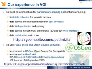 16
➔ field-data collection from mobile devices
➔ data access and interaction based on user privileges
➔ data Web publication and sharing
➔ data access through multi-dimensional (2D and 3D) Web interfaces
➔ data participative enrichment
✔ To build an architecture for participatory sensing applications enabling:
Our experience in VGI
✔ To use FOSS (Free and Open Source Software)
➔ Involvement in OSGeo (Open Source For Geospatial)
➔ Involvement in GeoForAll
ICA-OSGeo-ISPRS initiative http://www.geoforall.org/
102 Labs as of 6 September 2015
http://geomobile.como.polimi.it/
http://wiki.osgeo.org/wiki/Geocrowdsourcing_CitizenScience_FOSS4G
 