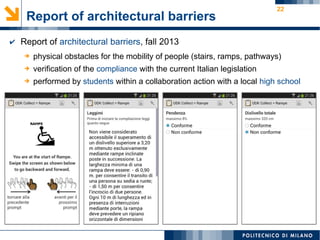 22
Report of architectural barriers
➔ physical obstacles for the mobility of people (stairs, ramps, pathways)
➔ verification of the compliance with the current Italian legislation
➔ performed by students within a collaboration action with a local high school
✔ Report of architectural barriers, fall 2013
 
