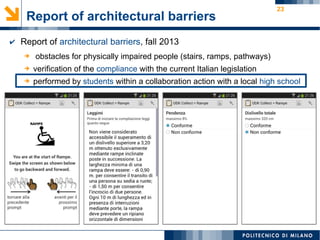 23
Report of architectural barriers
➔ obstacles for physically impaired people (stairs, ramps, pathways)
➔ verification of the compliance with the current Italian legislation
➔ performed by students within a collaboration action with a local high school
✔ Report of architectural barriers, fall 2013
 