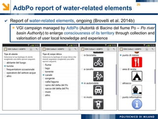 26
AdbPo report of water-related elements
➔ VGI campaign managed by AdbPo (Autorità di Bacino del fiume Po – Po river
basin Authority) to enlarge consciousness of its territory through collection and
valorisation of user local knowledge and experience
✔ Report of water-related elements, ongoing (Brovelli et al. 2014b)
 