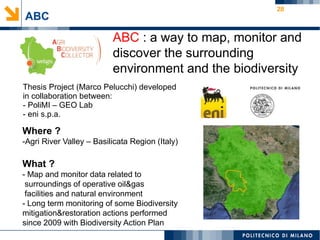 28
ABC
ABC : a way to map, monitor and
discover the surrounding
environment and the biodiversity
Where ?
-Agri River Valley – Basilicata Region (Italy)
What ?
- Map and monitor data related to
surroundings of operative oil&gas
facilities and natural environment
- Long term monitoring of some Biodiversity
mitigation&restoration actions performed
since 2009 with Biodiversity Action Plan
Thesis Project (Marco Pelucchi) developed
in collaboration between:
- PoliMI – GEO Lab
- eni s.p.a.
 