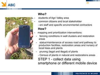 29
ABC
Who?
- students of Agri Valley area
- common citizens and local stakeholder
- eni staff and specific environmental contractors
How?
- mapping and prioritization interventions:
- fencing conditions in well clusters and restoration
areas
- status/maintenance of access road and pathway to
production facilities, restoration areas and nursery of
local trees and plants
- pruning (legal and illegal) of plants
- Census of plants in natural and restorations areas
STEP 1 - collect data using
smartphone or different mobile device
 