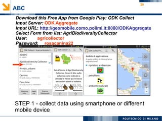 30
ABC
Download this Free App from Google Play: ODK Collect
Input Server: ODK Aggregate
Input URL: http://geomobile.como.polimi.it:8080/ODKAggregate
Select Form from list: AgriBiodiversityCollector
User: agricollector
Password: rosacanina22
STEP 1 - collect data using smartphone or different
mobile device
 