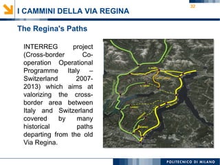 32
I CAMMINI DELLA VIA REGINA
The Regina's Paths
INTERREG project
(Cross-border Co-
operation Operational
Programme Italy –
Switzerland 2007-
2013) which aims at
valorizing the cross-
border area between
Italy and Switzerland
covered by many
historical paths
departing from the old
Via Regina.
 