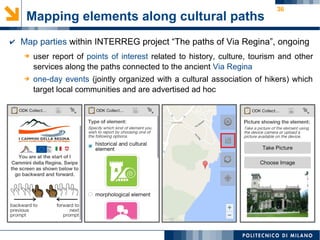 36
Mapping elements along cultural paths
➔ user report of points of interest related to history, culture, tourism and other
services along the paths connected to the ancient Via Regina
➔ one-day events (jointly organized with a cultural association of hikers) which
target local communities and are advertised ad hoc
✔ Map parties within INTERREG project “The paths of Via Regina”, ongoing
 