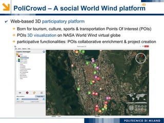 40
PoliCrowd – A social World Wind platform
➔ Born for tourism, culture, sports & transportation Points Of Interest (POIs)
➔ POIs 3D visualization on NASA World Wind virtual globe
➔ participative functionalities: POIs collaborative enrichment & project creation
✔ Web-based 3D participatory platform
 